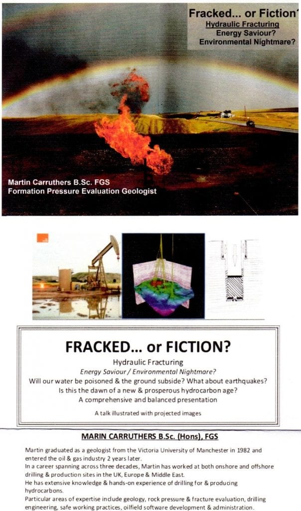 Fracked or Fiction? Hydraulic Fracturing Energy Saviour / Environmental Nightmare? Will our water be poisoned and the ground subside? What about earthquakes? Is the dawn of a new and prosperous hydrocarbon age? A comprehensive and balanced presentation. A talk illustrated with images Martin Curruthers B.Sc. (Hons) FGS Martin graduated as a geologist from the Victoria University of Manchester in 1982 and entered the oil and gas industry two years later. In a career spanning three decades, Martin worked in both onshore and offshore drilling and production sites in the UK, Europe and the Middle East. He has extensive knowledge and hands-on experience of drilling for and producing hydrocarbons Particular areas of expertise include geology, rock pressure and fracture evaluation, drilling engineering, safe working practices, oilfield software development and administration.